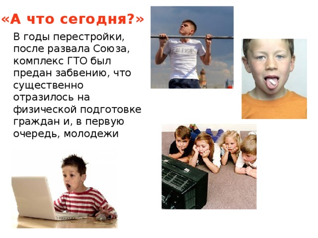 «А что сегодня?» В годы перестройки, после развала Союза, комплекс ГТО был предан забвению, что существенно отразилось на физической подготовке граждан и, в первую очередь, молодежи