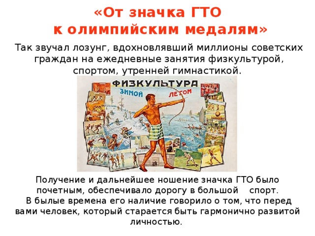 «От значка ГТО  к олимпийским медалям» Так звучал лозунг, вдохновлявший миллионы советских граждан на ежедневные занятия физкультурой, спортом, утренней гимнастикой. Получение и дальнейшее ношение значка ГТО было почетным, обеспечивало дорогу в большой спорт.  В былые времена его наличие говорило о том, что перед вами человек, который старается быть гармонично развитой личностью.