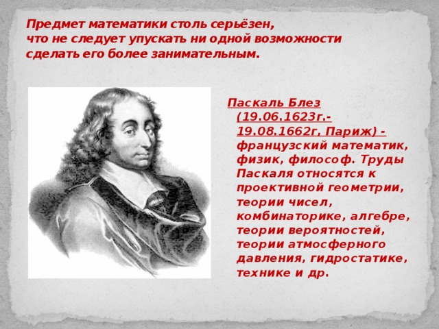 Предмет математики столь серьёзен,  что не следует упускать ни одной возможности  сделать его более занимательным.       Паскаль Блез (19.06.1623г.-19.08.1662г, Париж) - французский математик, физик, философ. Труды Паскаля относятся к проективной геометрии, теории чисел, комбинаторике, алгебре, теории вероятностей, теории атмосферного давления, гидростатике, технике и др.