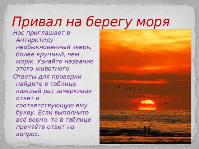 Привал на берегу моря Нас приглашает в Антарктиду необыкновенный зверь, более крупный, чем морж. Узнайте название этого животного.  Ответы для проверки найдите в таблице, каждый раз зачеркивая ответ и соответствующую ему букву. Если выполните всё верно, то в таблице прочтёте ответ на вопрос .