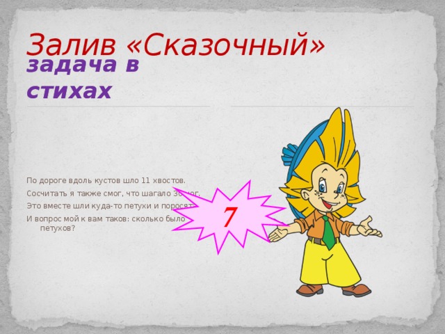 Залив «Сказочный» задача в стихах По дороге вдоль кустов шло 11 хвостов. Сосчитать я также смог, что шагало 30 ног. Это вместе шли куда-то петухи и поросята. И вопрос мой к вам таков: сколько было петухов? 7