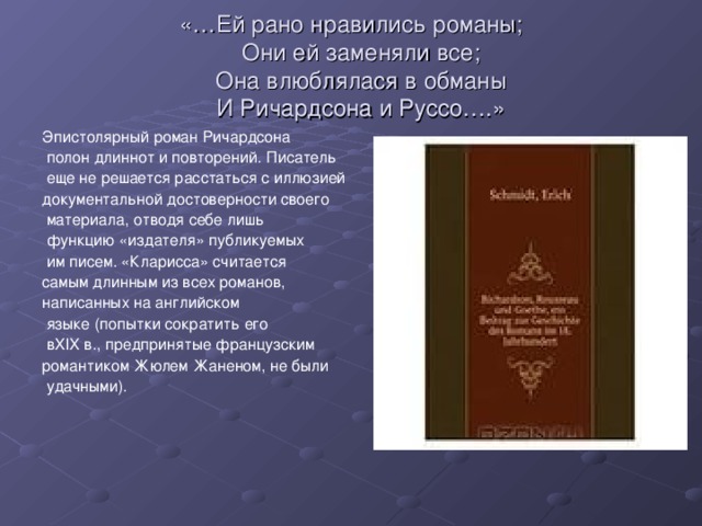 «…Ей рано нравились романы;     Они ей заменяли все;     Она влюблялася в обманы     И Ричардсона и Руссо….» Эпистолярный роман Ричардсона  полон длиннот и повторений. Писатель  еще не решается расстаться с иллюзией документальной достоверности своего  материала, отводя себе лишь  функцию «издателя» публикуемых  им писем. «Кларисса» считается самым длинным из всех романов, написанных на английском  языке (попытки сократить его  вXIX в., предпринятые французским романтиком Жюлем Жаненом, не были  удачными).