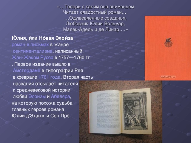 «…Теперь с каким она вниманьем  Читает сладостный роман,…  …Одушевленные созданья,  Любовник Юлии Вольмар,  Малек-Адель и де Линар,…» Ю́лия, и́ли Но́вая Элои́за роман в письмах в жанре  сентиментализма , написанный Жан-Жаком Руссо в 1757—1760 гг . Первое издание вышло в  Амстердаме в типографии Рея  в феврале 1761 года . Вторая часть  названия отсылает читателя  к средневековой истории  любви Элоизы и Абеляра , на которую похожа судьба главных героев романа Юлии д'Этанж и Сен-Прё.