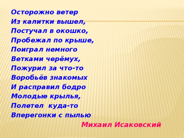 Осторожно ветер Из калитки вышел, Постучал в окошко, Пробежал по крыше, Поиграл немного Ветками черёмух, Пожурил за что-то Воробьёв знакомых И расправил бодро Молодые крылья, Полетел куда-то Вперегонки с пылью  Михаил Исаковский