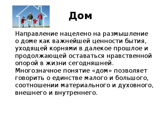 Дом    Направление нацелено на размышление о доме как важнейшей ценности бытия, уходящей корнями в далекое прошлое и продолжающей оставаться нравственной опорой в жизни сегодняшней. Многозначное понятие «дом» позволяет говорить о единстве малого и большого, соотношении материального и духовного, внешнего и внутреннего.