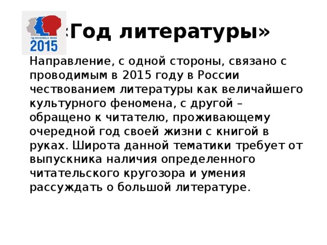 «Год литературы»   Направление, с одной стороны, связано с проводимым в 2015 году в России чествованием литературы как величайшего культурного феномена, с другой – обращено к читателю, проживающему очередной год своей жизни с книгой в руках. Широта данной тематики требует от выпускника наличия определенного читательского кругозора и умения рассуждать о большой литературе.