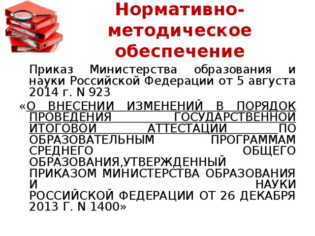 Нормативно-методическое обеспечение   Приказ Министерства образования и науки Российской Федерации от 5 августа 2014 г. N 923 « О ВНЕСЕНИИ ИЗМЕНЕНИЙ В ПОРЯДОК ПРОВЕДЕНИЯ ГОСУДАРСТВЕННОЙ ИТОГОВОЙ АТТЕСТАЦИИ ПО ОБРАЗОВАТЕЛЬНЫМ ПРОГРАММАМ СРЕДНЕГО ОБЩЕГО ОБРАЗОВАНИЯ,УТВЕРЖДЕННЫЙ ПРИКАЗОМ МИНИСТЕРСТВА ОБРАЗОВАНИЯ И НАУКИ  РОССИЙСКОЙ ФЕДЕРАЦИИ ОТ 26 ДЕКАБРЯ 2013 Г. N 1400»