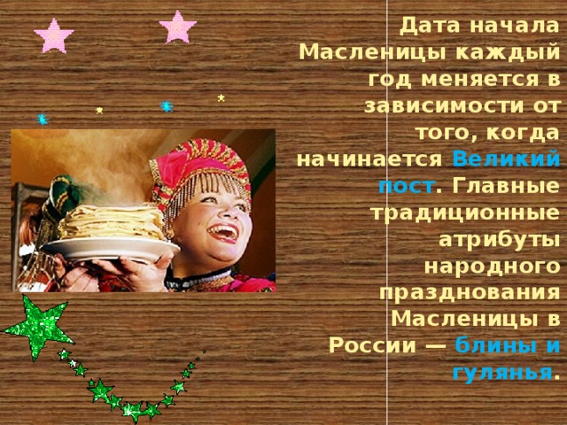 Дата начала Масленицы каждый год меняется в зависимости от того, когда начинается Великий пост . Главные традиционные атрибуты народного празднования Масленицы в России — блины и гулянья .