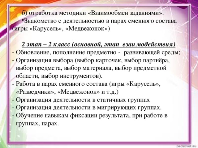 б) отработка методики «Взаимообмен заданиями». Знакомство с деятельностью в парах сменного состава (игры «Карусель», «Медвежонок») 2 этап – 2 класс (основной, этап взаимодействия) - Обновление, пополнение предметно - развивающей среды; - Организация выбора (выбор карточек, выбор партнёра, выбор предмета, выбор материала, выбор предметной области, выбор инструментов). - Работа в парах сменного состава (игры «Карусель», «Разведчики», «Медвежонок» и т.д.) - Организация деятельности в статичных группах - Организация деятельности в мигрирующих группах. - Обучение навыкам фиксации результата, при работе в группах, парах .