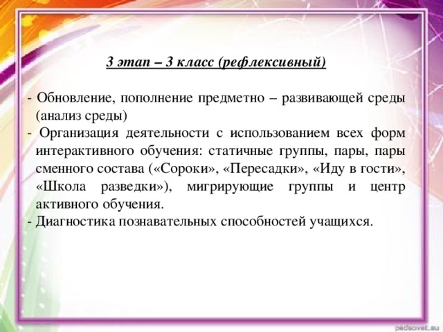 3 этап – 3 класс (рефлексивный)  - Обновление, пополнение предметно – развивающей среды (анализ среды) - Организация деятельности с использованием всех форм интерактивного обучения: статичные группы, пары, пары сменного состава («Сороки», «Пересадки», «Иду в гости», «Школа разведки»), мигрирующие группы и центр активного обучения. - Диагностика познавательных способностей учащихся.