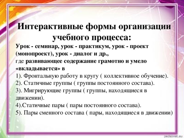 Интерактивные формы организации учебного процесса: Урок - семинар, урок - практикум, урок - проект (монопроект), урок - диалог и др., где развивающее содержание грамотно и умело «вкладывается» в 1). Фронтальную работу в кругу ( коллективное обучение). 2). Статичные группы ( группы постоянного состава). 3). Мигрирующие группы ( группы, находящиеся в движении). 4).Статичные пары ( пары постоянного состава). 5). Пары сменного состава ( пары, находящиеся в движении)