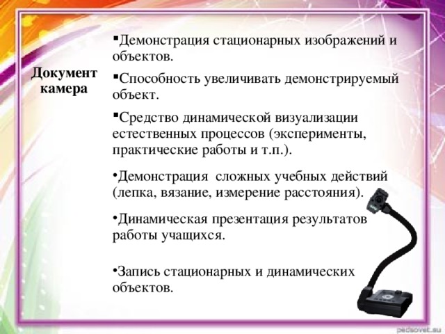 Демонстрация стационарных изображений и объектов.  Документ камера Способность увеличивать демонстрируемый объект. Средство динамической визуализации естественных процессов (эксперименты, практические работы и т.п.). Демонстрация сложных учебных действий (лепка, вязание, измерение расстояния). Динамическая презентация результатов  работы учащихся. Запись стационарных и динамических объектов.