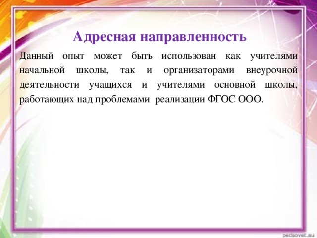 Адресная направленность      Данный опыт может быть использован как учителями начальной школы, так и организаторами внеурочной деятельности учащихся и учителями основной школы, работающих над проблемами реализации ФГОС ООО.