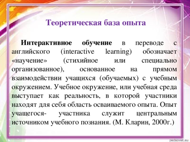 Теоретическая база опыта Интерактивное обучение в переводе с английского (interactive learning) обозначает «научение» (стихийное или специально организованное), основанное на прямом взаимодействии учащихся (обучаемых) с учебным окружением. Учебное окружение, или учебная среда выступает как реальность, в которой участники находят для себя область осваиваемого опыта. Опыт учащегося- участника служит центральным источником учебного познания. (М. Кларин, 2000г.)