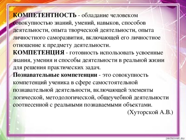 КОМПЕТЕНТНОСТЬ - обладание человеком совокупностью знаний, умений, навыков, способов деятельности, опыта творческой деятельности, опыта личностного саморазвития, включающей его личностное отношение к предмету деятельности. КОМПЕТЕНЦИЯ - готовность использовать усвоенные знания, умения и способы деятельности в реальной жизни для решения практических задач. Познавательные компетенции - это совокупность компетенций ученика в сфере самостоятельной познавательной деятельности, включающей элементы логической, методологической, общеучебной деятельности соотнесенной с реальными познаваемыми объектами. (Хуторской А.В.)