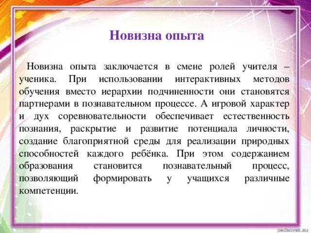 Новизна опыта    Новизна опыта заключается в смене ролей учителя – ученика. При использовании интерактивных методов обучения вместо иерархии подчиненности они становятся партнерами в познавательном процессе. А игровой характер и дух соревновательности обеспечивает естественность познания, раскрытие и развитие потенциала личности, создание благоприятной среды для реализации природных способностей каждого ребёнка. При этом содержанием образования становится познавательный процесс, позволяющий формировать у учащихся различные компетенции.