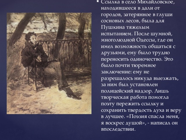 Ссылка в село Михайловское, находившееся в дали от городов, затерянное в глуши сосновых лесов, была для Пушкина тяжелым испытанием. После шумной, многолюдной Одессы, где он имел возможность общаться с друзьями, ему было трудно переносить одиночество. Это было почти тюремное заключение: ему не разрешалось никуда выезжать, за ним был установлен полицейский надзор. Лишь творческая работа помогла поэту пережить ссылку и сохранить твердость духа и веру в лучшее. «Поэзия спасла меня, я воскрес душой», - написал он впоследствии.