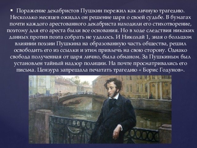 Поражение декабристов Пушкин пережил как личную трагедию. Несколько месяцев ожидал он решение царя о своей судьбе. В бумагах почти каждого арестованного декабриста находили его стихотворение, поэтому для его ареста были все основания. Но в ходе следствия никаких данных против поэта собрать не удалось. И Николай 1, зная о большом влиянии поэзии Пушкина на образованную часть общества, решил освободить его из ссылки и этим привлечь на свою сторону. Однако свобода полученная от царя лично, была обманом. За Пушкиным был установлен тайный надзор полиции. На почте просматривались его письма. Цензура запрещала печатать трагедию « Борис Годунов».