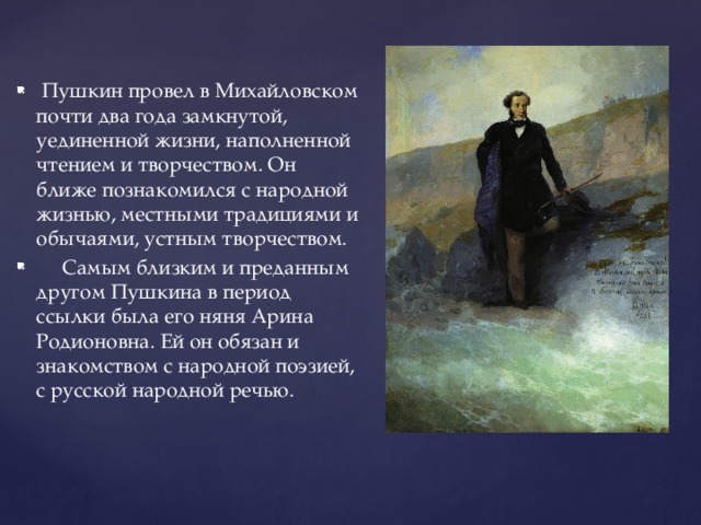 Пушкин провел в Михайловском почти два года замкнутой, уединенной жизни, наполненной чтением и творчеством. Он ближе познакомился с народной жизнью, местными традициями и обычаями, устным творчеством.  Самым близким и преданным другом Пушкина в период ссылки была его няня Арина Родионовна. Ей он обязан и знакомством с народной поэзией, с русской народной речью.