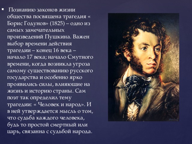 Познанию законов жизни общества посвящена трагедия « Борис Годунов» (1825) – одно из самых замечательных произведений Пушкина. Важен выбор времени действия трагедии – конец 16 века – начало 17 века; начало Смутного времени, когда возникла угроза самому существованию русского государства и особенно ярко проявились силы, влияющие на жизнь и историю страны. Сам поэт так определил тему трагедии: « Человек и народ». И в ней утверждается мысль о том, что судьба каждого человека, будь то простой смертный или царь, связанна с судьбой народа.