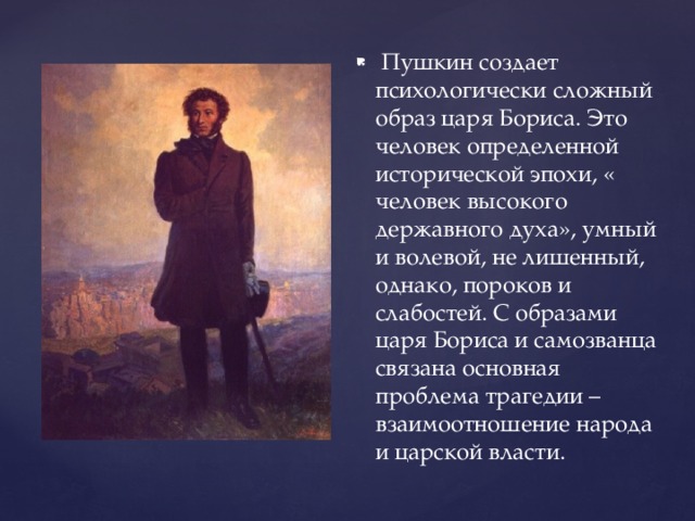 Пушкин создает психологически сложный образ царя Бориса. Это человек определенной исторической эпохи, « человек высокого державного духа», умный и волевой, не лишенный, однако, пороков и слабостей. С образами царя Бориса и самозванца связана основная проблема трагедии – взаимоотношение народа и царской власти.