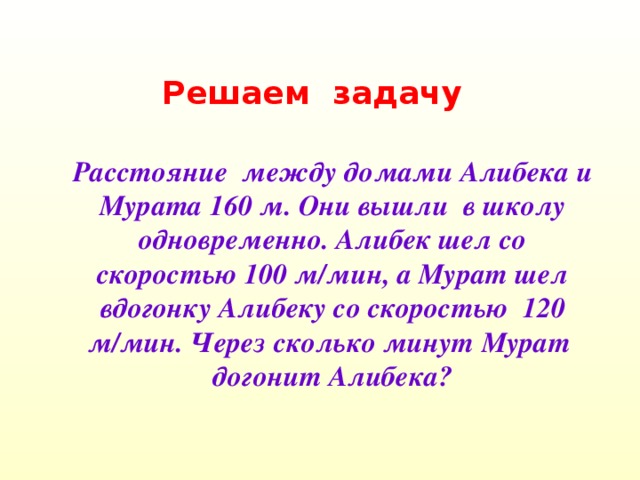 Решаем задачу Расстояние между домами Алибека и Мурата 160 м. Они вышли в школу одновременно. Алибек шел со скоростью 100 м/мин, а Мурат шел вдогонку Алибеку со скоростью 120 м/мин. Через сколько минут Мурат догонит Алибека?