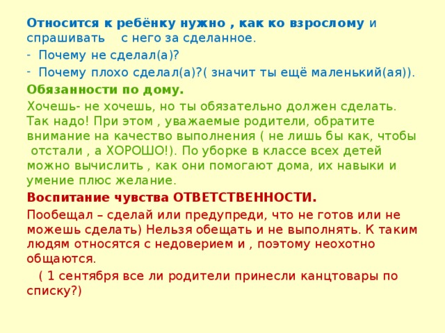 Относится к ребёнку нужно , как ко взрослому и спрашивать с него за сделанное. Почему не сделал(а)? Почему плохо сделал(а)?( значит ты ещё маленький(ая)). Обязанности по дому. Хочешь- не хочешь, но ты обязательно должен сделать. Так надо! При этом , уважаемые родители, обратите внимание на качество выполнения ( не лишь бы как, чтобы отстали , а ХОРОШО!). По уборке в классе всех детей можно вычислить , как они помогают дома, их навыки и умение плюс желание. Воспитание чувства ОТВЕТСТВЕННОСТИ. Пообещал – сделай или предупреди, что не готов или не можешь сделать) Нельзя обещать и не выполнять. К таким людям относятся с недоверием и , поэтому неохотно общаются.  ( 1 сентября все ли родители принесли канцтовары по списку?)