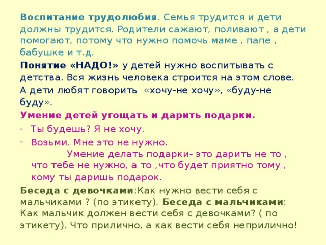 Воспитание трудолюбия . Семья трудится и дети должны трудится. Родители сажают, поливают , а дети помогают, потому что нужно помочь маме , папе , бабушке и т.д. Понятие «НАДО!» у детей нужно воспитывать с детства. Вся жизнь человека строится на этом слове. А дети любят говорить «хочу-не хочу», «буду-не буду». Умение детей угощать и дарить подарки. Ты будешь? Я не хочу. Возьми. Мне это не нужно. Умение делать подарки- это дарить не то , что тебе не нужно, а то ,что будет приятно тому , кому ты даришь подарок. Беседа с девочками :Как нужно вести себя с мальчиками ? (по этикету). Беседа с мальчиками : Как мальчик должен вести себя с девочками? ( по этикету). Что прилично, а как вести себя неприлично!