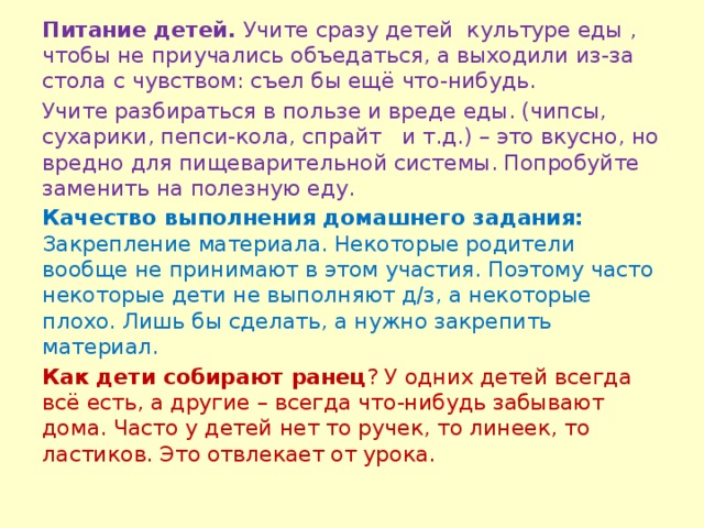 Питание детей. Учите сразу детей культуре еды , чтобы не приучались объедаться, а выходили из-за стола с чувством: съел бы ещё что-нибудь. Учите разбираться в пользе и вреде еды. (чипсы, сухарики, пепси-кола, спрайт и т.д.) – это вкусно, но вредно для пищеварительной системы. Попробуйте заменить на полезную еду. Качество выполнения домашнего задания: Закрепление материала. Некоторые родители вообще не принимают в этом участия. Поэтому часто некоторые дети не выполняют д/з, а некоторые плохо. Лишь бы сделать, а нужно закрепить материал. Как дети собирают ранец ? У одних детей всегда всё есть, а другие – всегда что-нибудь забывают дома. Часто у детей нет то ручек, то линеек, то ластиков. Это отвлекает от урока.