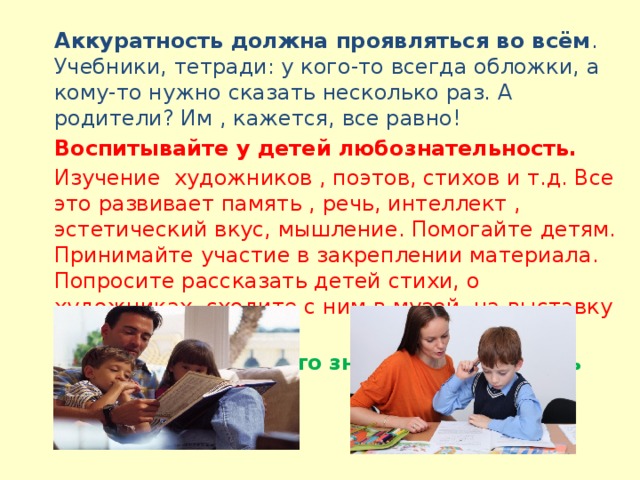 Аккуратность должна проявляться во всём . Учебники, тетради: у кого-то всегда обложки, а кому-то нужно сказать несколько раз. А родители? Им , кажется, все равно!  Воспитывайте у детей любознательность. Изучение художников , поэтов, стихов и т.д. Все это развивает память , речь, интеллект , эстетический вкус, мышление. Помогайте детям. Принимайте участие в закреплении материала. Попросите рассказать детей стихи, о художниках, сходите с ним в музей, на выставку и т.д. Любить ребёнка - это значит подготовить его к жизни.