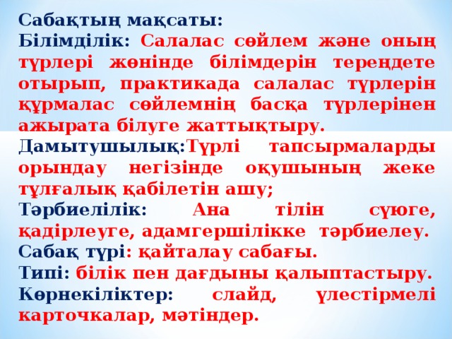 Сабақтың мақсаты: Білімділік: Салалас сөйлем және оның түрлері жөнінде білімдерін тереңдете отырып, практикада салалас түрлерін құрмалас сөйлемнің басқа түрлерінен ажырата білуге жаттықтыру. Дамытушылық: Түрлі тапсырмаларды орындау негізінде оқушының жеке тұлғалық қабілетін ашу; Тәрбиелілік: Ана тілін сүюге, қадірлеуге, адамгершілікке тәрбиелеу. Сабақ түрі : қайталау сабағы. Типі: білік пен дағдыны қалыптастыру. Көрнекіліктер: слайд, үлестірмелі карточкалар, мәтіндер.