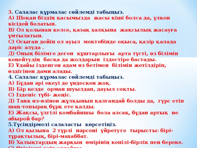 3 . Салалас құрмалас сөйлемді табыңыз. А) Шоқан біздің қасымызда жасы кіші болса да, үлкен кісідей болатын. В) Ол қолынан келсе, қазақ халқына жақсылық жасауға ұмтылатын. С) Осыған дейін ол ауыл мектебінде оқыса, қазір қалада дәріс алуда . Д) Оның білімге деген құштарлығы арта түсті, өз білімін кеңейтудің басқа да жолдарын іздестіре бастады. Е) Ұдайы ізденген адам өз бетімен білімін жетілдіріп, өздігінен дами алады. 4. Салалас құрмалас сөйлемді табыңыз. А) Бұдан әрі екеуі де үндескен жоқ. В) Бір кезде орман шуылдап, дауыл соқты. С) Ізденіс түбі- жеңіс. Д) Танк өз-өзінен жұлқынып қалғандай болды да, гүрс етіп шаң-топырақ бұрқ ете қалды. Е) Жақсы, үлгілі комбайншы бола алсақ, бұдан артық не абырой бар? 5.Түсіндірмелі салаласты көрсетіңіз. А) Ол қызына 2 түрлі нәрсені үйретуге тырысты: бірі-тұрақтылық, бірі-махаббат. В) Халықтардың жарқын өмірінің кепілі-бірлік пен береке. С) Өтірікші өзін алдайды. Д) Дүниеде айнымайтын қорғаушың-ақыл. Е) Айтар ештеңесі жоқтар әрқашан нашар сөйлейді.