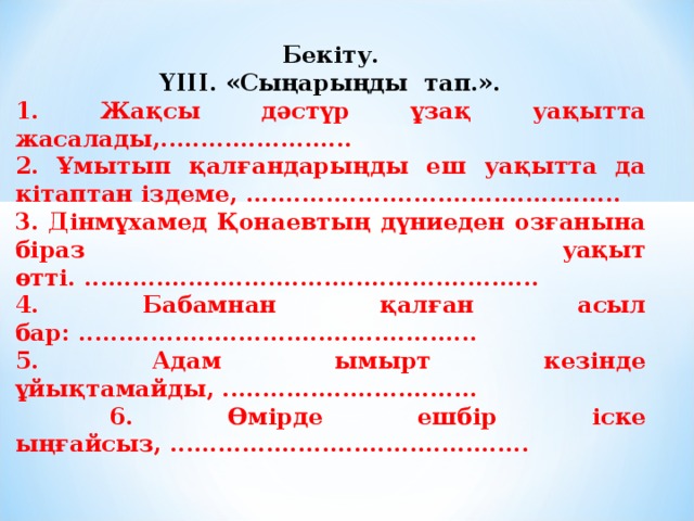 Бекіту. ҮІІІ. «Сыңарыңды тап.». 1. Жақсы дәстүр ұзақ уақытта жасалады,........................ 2. Ұмытып қалғандарыңды еш уақытта да кітаптан іздеме, ............................................... 3. Дінмұхамед Қонаевтың дүниеден озғанына біраз уақыт өтті. ......................................................... 4. Бабамнан қалған асыл бар: .................................................. 5. Адам ымырт кезінде ұйықтамайды, ................................  6. Өмірде ешбір іске ыңғайсыз, .............................................