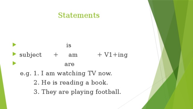 Statements  is  subject + am + V1+ing  are  e.g. 1. I am watching TV now.  2. He is reading a book.  3. They are playing football.