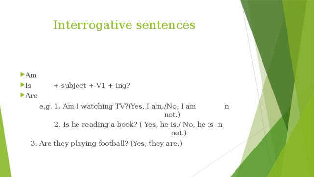 Interrogative sentences Am Is + subject + V1 + ing? Are  e.g. 1. Am I watching TV?(Yes, I am./No, I am n not.)  2. Is he reading a book? ( Yes, he is./ No, he is n not.)  3. Are they playing football? (Yes, they are.)