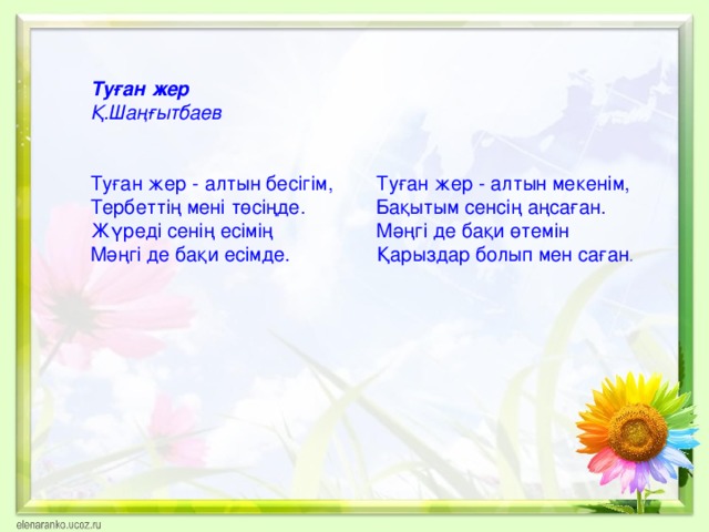 Туған жер Қ.Шаңғытбаев  Туған жер - алтын бесігім, Туған жер - алтын мекенім, Тербеттің мені төсіңде. Бақытым сенсің аңсаған. Жүреді сенің есімің Мәңгі де бақи өтемін Мәңгі де бақи есімде. Қарыздар болып мен саған .