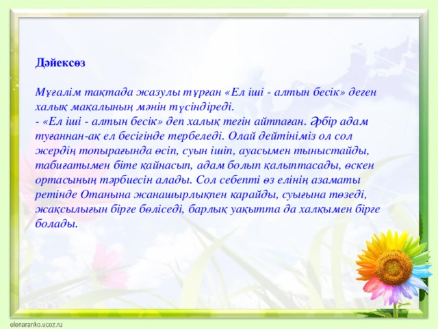 Дәйексөз Мұғалім тақтада жазулы тұрған «Ел іші - алтын бесік» деген  халық мақалының мәнін түсіндіреді. - «Ел іші - алтын бесік» деп халық тегін айтпаған. Әрбір адам туғаннан-ақ ел бесігінде тербеледі. Олай дейтініміз ол сол жердің топырағында өсіп, суын ішіп, ауасымен тыныстайды, табиғатымен біте қайнасып, адам болып қалыптасады, өскен ортасының тәрбиесін алады. Сол себепті өз елінің азаматы ретінде Отанына жанашырлықпен қарайды, суығына төзеді, жақсылығын бірге бөліседі, барлық уақытта да халқымен бірге болады.