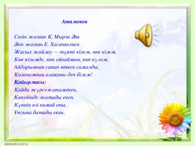 Атамекен  Сөзін жазған Қ. Мырза Әли Әнін жазған Е. Хасанғалиев Жасыл жайлау — түкті кілем, көк кілем, Көк кілемде, көп ойнаймын, көп күлем. Айдарымнан сипап өткен самалды, Қазағымның алақаны деп білем! Қайырмасы: Қайда жүрсем атамекен, Көкейіңде жатады екен. Күннің өзі қимай оны, Ұясына батады екен.