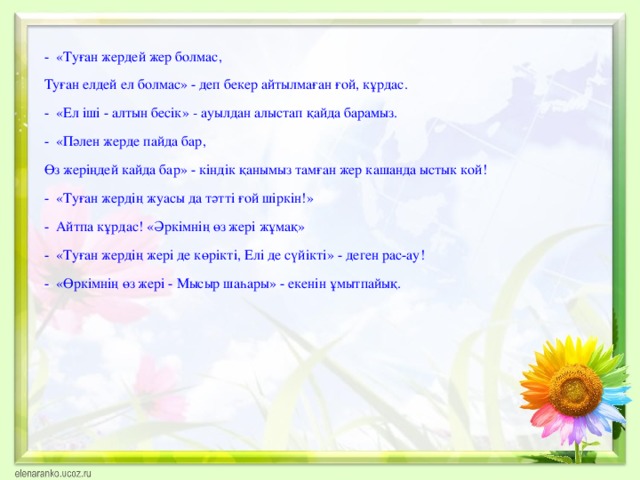 - «Туған жердей жер болмас, Туған елдей ел болмас» - деп бекер айтылмаған ғой, кұрдас. - «Ел іші - алтын бесік» - ауылдан алыстап қайда барамыз. - «Пәлен жерде пайда бар, Өз жеріңдей кайда бар» - кіндік қанымыз тамған жер кашанда ыстык кой! - «Туған жердің жуасы да тәтті ғой шіркін!» - Айтпа кұрдас! «Әркімнің өз жері жұмақ» - «Туған жердің жері де көрікті, Елі де сүйікті» - деген рас-ау! - «Өркімнің өз жері - Мысыр шаһары» - екенін ұмытпайық.