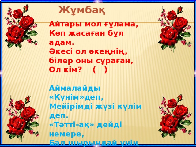 Жұмбақ  Айтары мол ғұлама, Көп жасаған бұл адам. Әкесі ол әкеңнің, білер оны сұраған, Ол кім? ( )  Аймалайды «Күнім»деп, Мейірімді жүзі күлім деп. «Тәтті-ақ» дейді немере, Бал шырындай үнің деп. Ол кім? ( )