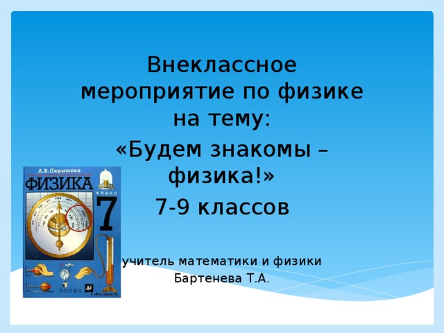 Внеклассное мероприятие по физике на тему: «Будем знакомы – физика!» 7-9 классов учитель математики и физики Бартенева Т.А.