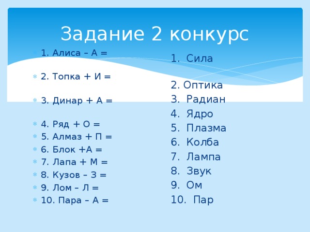 Задание 2 конкурс 1. Алиса – А = 2. Топка + И = 3. Динар + А = 4. Ряд + О = 5. Алмаз + П = 6. Блок +А = 7. Лапа + М = 8. Кузов – З = 9. Лом – Л = 10. Пара – А = 1. Сила 2. Оптика 3. Радиан 4. Ядро 5. Плазма 6. Колба 7. Лампа 8. Звук 9. Ом 10. Пар