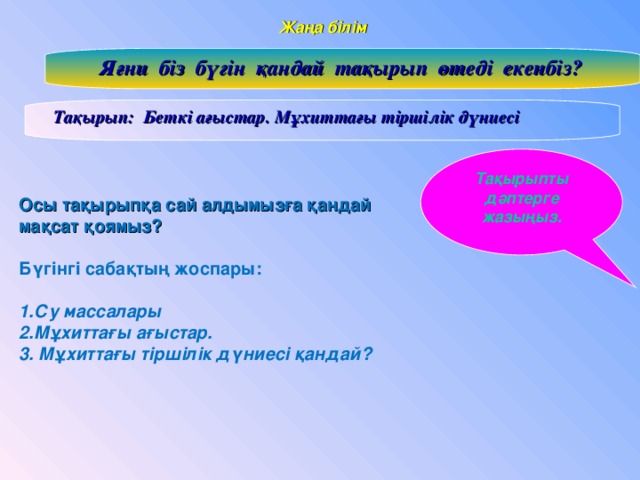 Жаңа білім  Яғни біз бүгін қандай тақырып өтеді екенбіз?  Тақырып: Беткі ағыстар. Мұхиттағы тіршілік дүниесі Тақырыпты дәптерге жазыңыз. Осы тақырыпқа сай алдымызға қандай мақсат қоямыз? Бүгінгі сабақтың жоспары:  1.Су массалары 2.Мұхиттағы ағыстар. 3. Мұхиттағы тіршілік дүниесі қандай?