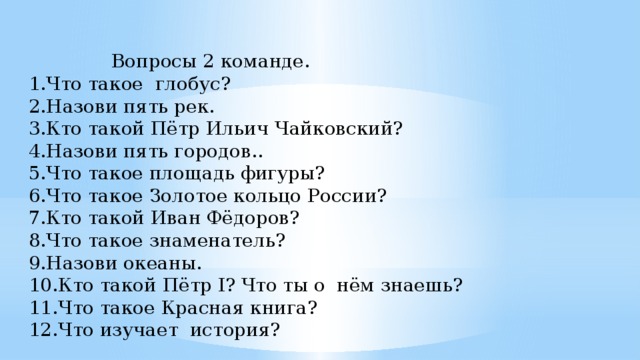 Вопросы 2 команде. 1.Что такое глобус? 2.Назови пять рек. 3.Кто такой Пётр Ильич Чайковский? 4.Назови пять городов.. 5.Что такое площадь фигуры? 6.Что такое Золотое кольцо России? 7.Кто такой Иван Фёдоров? 8.Что такое знаменатель? 9.Назови океаны. 10.Кто такой Пётр I? Что ты о нём знаешь? 11.Что такое Красная книга? 12.Что изучает история?