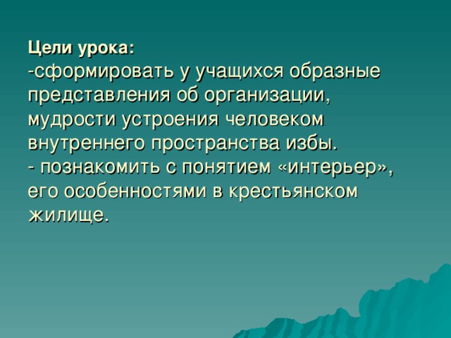 Цели урока:  -сформировать у учащихся образные представления об организации, мудрости устроения человеком внутреннего пространства избы.  - познакомить с понятием «интерьер», его особенностями в крестьянском жилище.