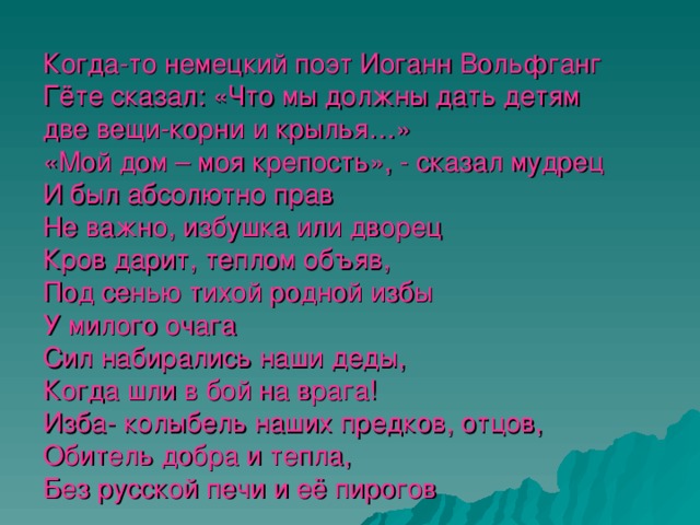 Когда-то немецкий поэт Иоганн Вольфганг Гёте сказал: «Что мы должны дать детям две вещи-корни и крылья…»  «Мой дом – моя крепость», - сказал мудрец  И был абсолютно прав  Не важно, избушка или дворец  Кров дарит, теплом объяв,  Под сенью тихой родной избы  У милого очага  Сил набирались наши деды,  Когда шли в бой на врага!  Изба- колыбель наших предков, отцов,  Обитель добра и тепла,  Без русской печи и её пирогов  Представить Россию нельзя.