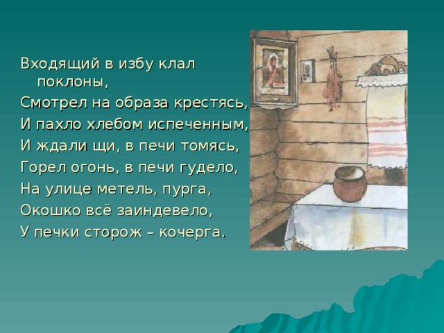 Входящий в избу клал поклоны, Смотрел на образа крестясь, И пахло хлебом испеченным, И ждали щи, в печи томясь, Горел огонь, в печи гудело, На улице метель, пурга, Окошко всё заиндевело, У печки сторож – кочерга.