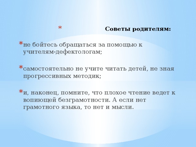 Советы родителям:   не бойтесь обращаться за помощью к учителям-дефектологам; самостоятельно не учите читать детей, не зная прогрессивных методик; и, наконец, помните, что плохое чтение ведет к вопиющей безграмотности. А если нет грамотного языка, то нет и мысли.