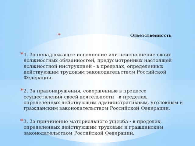 Ответственность        1. За ненадлежащее исполнение или неисполнение своих должностных обязанностей, предусмотренных настоящей должностной инструкцией - в пределах, определенных действующим трудовым законодательством Российской Федерации. 2. За правонарушения, совершенные в процессе осуществления своей деятельности - в пределах, определенных действующим административным, уголовным и гражданским законодательством Российской Федерации. 3. За причинение материального ущерба - в пределах, определенных действующим трудовым и гражданским законодательством Российской Федерации.