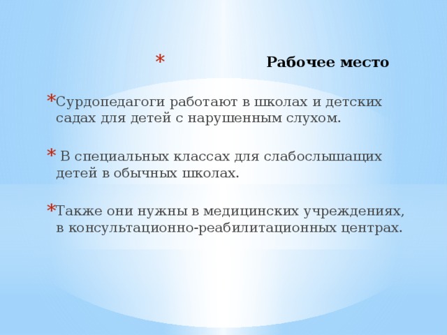 Рабочее место   Сурдопедагоги работают в школах и детских садах для детей с нарушенным слухом.  В специальных классах для слабослышащих детей в обычных школах. Также они нужны в медицинских учреждениях, в консультационно-реабилитационных центрах.